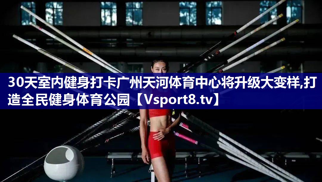 30天室内健身打卡广州天河体育中心将升级大变样,打造全民健身体育公园